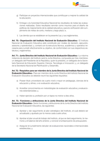 93
g)	 Participar en proyectos internacionales que contribuyan a mejorar la calidad de
la educación;
h)	 Entregar a la Autoridad Educativa Nacional los resultados de todas las evalua-
ciones realizadas. Estos resultados servirán como insumos para el diseño de
políticas de mejoramiento de la calidad educativa y para la verificación del cum-
plimiento de metas de corto, mediano y largo plazo; e,
i) Las demás que se establecen en la presente Ley y sus reglamentos.
Art. 70.- Organización del Instituto Nacional de Evaluación Educativa.- El Instituto
Nacional de Evaluación Educativa está constituido por niveles de decisión, ejecución,
asesoría y operatividad; y, contará con la estructura técnica, académica y operativa ne-
cesaria para cumplir efectivamente su objetivo, de conformidad con sus respectivos es-
tatutos y reglamentos.
Art. 71.- Junta Directiva del Instituto Nacional de Evaluación Educativa.- La máxima
instancia de decisión del Instituto será la Junta Directiva, compuesta por tres miembros:
un delegado del Presidente de la República, quien la presidirá, un delegado de la Secre-
taría Nacional de Educación Superior, Ciencia, Tecnología e Innovación; y, un delegado
de la Secretaría Nacional de Planificación y Desarrollo.
Art. 72.- Requisitos para ser miembro de la Junta Directiva del Instituto Nacional de
Evaluación Educativa.- Para ser miembro de la Junta Directiva del Instituto Nacional de
Evaluación Educativa se deberán reunir los siguientes requisitos:
a)	 Poseer título universitario de cuarto nivel o mayor en pedagogía, ciencias de la
educación y afines, o en evaluación educativa;
b)	 Acreditar conocimientos en metodologías de evaluación educativa y evaluacio-
nes estandarizadas; y,
c)	 Haber ejercido su profesión por un lapso no menor a diez años.
Art. 73.- Funciones y atribuciones de la Junta Directiva del Instituto Nacional de
Evaluación Educativa.- Serán funciones y atribuciones de la Junta Directiva del Instituto
Nacional de Evaluación Educativa, las siguientes:
a)	 Aprobar y dar seguimiento al plan estratégico del Instituto, el cual deberá ser
actualizado y ajustado por lo menos cada cuatro años;
b)	 Aprobar el plan anual de trabajo del Instituto, al que se dará seguimiento, la me-
moria y el balance del año anterior, y conocer el anteproyecto de presupuesto;
c)	 Asegurar el cumplimiento del plan de evaluaciones nacionales e internacionales
establecidas; y,
 