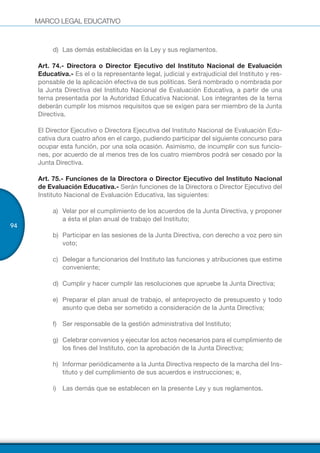 MARCO LEGAL EDUCATIVO
94
d)	 Las demás establecidas en la Ley y sus reglamentos.
Art. 74.- Directora o Director Ejecutivo del Instituto Nacional de Evaluación
Educativa.- Es el o la representante legal, judicial y extrajudicial del Instituto y res-
ponsable de la aplicación efectiva de sus políticas. Será nombrado o nombrada por
la Junta Directiva del Instituto Nacional de Evaluación Educativa, a partir de una
terna presentada por la Autoridad Educativa Nacional. Los integrantes de la terna
deberán cumplir los mismos requisitos que se exigen para ser miembro de la Junta
Directiva.
El Director Ejecutivo o Directora Ejecutiva del Instituto Nacional de Evaluación Edu-
cativa dura cuatro años en el cargo, pudiendo participar del siguiente concurso para
ocupar esta función, por una sola ocasión. Asimismo, de incumplir con sus funcio-
nes, por acuerdo de al menos tres de los cuatro miembros podrá ser cesado por la
Junta Directiva.
Art. 75.- Funciones de la Directora o Director Ejecutivo del Instituto Nacional
de Evaluación Educativa.- Serán funciones de la Directora o Director Ejecutivo del
Instituto Nacional de Evaluación Educativa, las siguientes:
a)	 Velar por el cumplimiento de los acuerdos de la Junta Directiva, y proponer
a ésta el plan anual de trabajo del Instituto;
b)	 Participar en las sesiones de la Junta Directiva, con derecho a voz pero sin
voto;
c)	 Delegar a funcionarios del Instituto las funciones y atribuciones que estime
conveniente;
d)	 Cumplir y hacer cumplir las resoluciones que apruebe la Junta Directiva;
e)	 Preparar el plan anual de trabajo, el anteproyecto de presupuesto y todo
asunto que deba ser sometido a consideración de la Junta Directiva;
f)	 Ser responsable de la gestión administrativa del Instituto;
g)	 Celebrar convenios y ejecutar los actos necesarios para el cumplimiento de
los fines del Instituto, con la aprobación de la Junta Directiva;
h)	 Informar periódicamente a la Junta Directiva respecto de la marcha del Ins-
tituto y del cumplimiento de sus acuerdos e instrucciones; e,
i)	 Las demás que se establecen en la presente Ley y sus reglamentos.
 