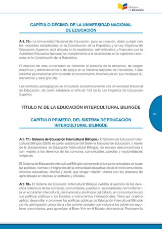 95
CAPÍTULO DÉCIMO. DE LA UNIVERSIDAD NACIONAL
DE EDUCACIÓN
Art. 76.- La Universidad Nacional de Educación, para su creación, debe cumplir con
los requisitos establecidos en la Constitución de la República y la Ley Orgánica de
Educación Superior; está dirigida en lo académico, administrativo y financiero por la
Autoridad Educativa Nacional en cumplimiento a lo establecido en la vigésima transi-
toria de la Constitución de la República.
El objetivo de esta universidad es fomentar el ejercicio de la docencia, de cargos
directivos y administrativos y de apoyo en el Sistema Nacional de Educación. Tiene
carácter plurinacional promoviendo el conocimiento intercultural en sus múltiples di-
mensiones y será gratuita.
Los institutos pedagógicos se articularán académicamente a la Universidad Nacional
de Educación, tal como establece el artículo 163 de la Ley Orgánica de Educación
Superior.
TÍTULO IV. DE LA EDUCACIÓN INTERCULTURAL BILINGÜE
CAPÍTULO PRIMERO. DEL SISTEMA DE EDUCACIÓN
INTERCULTURAL BILINGÜE
Art. 77.- Sistema de Educación Intercultural Bilingüe.- El Sistema de Educación Inter-
cultural Bilingüe (SEIB) es parte sustancial del Sistema Nacional de Educación, a través
de la Subsecretaria de Educación Intercultural Bilingüe, de manera desconcentrada y
con respeto a los derechos de las comunas, comunidades, pueblos y nacionalidades
indígenas.
El Sistema de Educación Intercultural Bilingüe comprende el conjunto articulado de todas
las políticas, normas e integrantes de la comunidad educativa desde el nivel comunitario,
circuitos educativos, distrital y zonal, que tengan relación directa con los procesos de
aprendizajes en idiomas ancestrales y oficiales.
Art. 78.- El Sistema de Educación Intercultural Bilingüe viabiliza el ejercicio de los dere-
chos colectivos de las comunas, comunidades, pueblos y nacionalidades; se fundamen-
ta en el carácter intercultural, plurinacional y plurilingüe del Estado, en concordancia con
sus políticas públicas y los tratados e instrumentos internacionales. Tiene por objetivo
aplicar, desarrollar y promover las políticas públicas de Educación Intercultural Bilingüe
con la participación comunitaria y los actores sociales que incluye a los gobiernos esco-
lares comunitarios, para garantizar el Buen Vivir en el Estado plurinacional. Promueve la
 