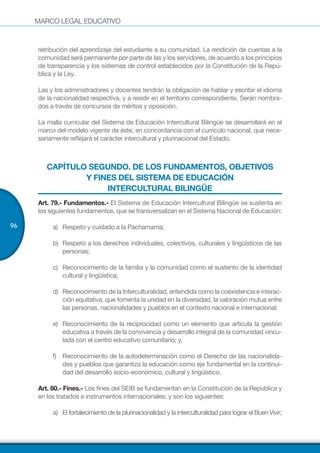 MARCO LEGAL EDUCATIVO
96
retribución del aprendizaje del estudiante a su comunidad. La rendición de cuentas a la
comunidad será permanente por parte de las y los servidores, de acuerdo a los principios
de transparencia y los sistemas de control establecidos por la Constitución de la Repú-
blica y la Ley.
Las y los administradores y docentes tendrán la obligación de hablar y escribir el idioma
de la nacionalidad respectiva, y a residir en el territorio correspondiente. Serán nombra-
dos a través de concursos de méritos y oposición.
La malla curricular del Sistema de Educación Intercultural Bilingüe se desarrollará en el
marco del modelo vigente de éste, en concordancia con el currículo nacional, que nece-
sariamente reflejará el carácter intercultural y plurinacional del Estado.
CAPÍTULO SEGUNDO. DE LOS FUNDAMENTOS, OBJETIVOS
Y FINES DEL SISTEMA DE EDUCACIÓN
INTERCULTURAL BILINGÜE
Art. 79.- Fundamentos.- El Sistema de Educación Intercultural Bilingüe se sustenta en
los siguientes fundamentos, que se transversalizan en el Sistema Nacional de Educación:
a)	 Respeto y cuidado a la Pachamama;
b)	 Respeto a los derechos individuales, colectivos, culturales y lingüísticos de las
personas;
c)	 Reconocimiento de la familia y la comunidad como el sustento de la identidad
cultural y lingüística;
d)	 Reconocimiento de la Interculturalidad, entendida como la coexistencia e interac-
ción equitativa, que fomenta la unidad en la diversidad, la valoración mutua entre
las personas, nacionalidades y pueblos en el contexto nacional e internacional;
e)	 Reconocimiento de la reciprocidad como un elemento que articula la gestión
educativa a través de la convivencia y desarrollo integral de la comunidad vincu-
lada con el centro educativo comunitario; y,
f)	 Reconocimiento de la autodeterminación como el Derecho de las nacionalida-
des y pueblos que garantiza la educación como eje fundamental en la continui-
dad del desarrollo socio-económico, cultural y lingüístico.
Art. 80.- Fines.- Los fines del SEIB se fundamentan en la Constitución de la República y
en los tratados e instrumentos internacionales; y son los siguientes:
a)	 El fortalecimiento de la plurinacionalidad y la interculturalidad para lograr el Buen Vivir;
 