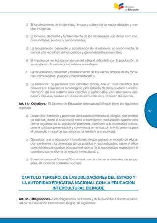 97
b)	 El fortalecimiento de la identidad, lengua y cultura de las nacionalidades y pue-
blos indígenas;
c)	 El fomento, desarrollo y fortalecimiento de los sistemas de vida de las comunas,
comunidades, pueblos y nacionalidades;
d)	 La recuperación, desarrollo y socialización de la sabiduría, el conocimiento, la
ciencia y la tecnología de los pueblos y nacionalidades ancestrales;
e)	 El impulso de una educación de calidad integral, articulada con la producción, la
investigación, la ciencia y los saberes ancestrales;
f)	 La recuperación, desarrollo y fortalecimiento de los valores propios de las comu-
nas, comunidades, pueblos y nacionalidades; y,
g)	 La formación de personas con identidad propia, con un nivel científico que
conviva con los avances tecnológicos y los saberes de otros pueblos. La admi-
nistración de este sistema será colectiva y participativa, con alternancia tem-
poral y espacial, basada en veedurías comunitarias y rendición de cuentas.
Art. 81.- Objetivos.- El Sistema de Educación Intercultural Bilingüe tiene los siguientes
objetivos:
a)	 Desarrollar, fortalecer y potenciar la educación intercultural bilingüe, con criterios
de calidad, desde el nivel inicial hasta el bachillerato y educación superior esta
última regulada por la legislación pertinente, conforme a la diversidad cultural,
para el cuidado, preservación y convivencia armónica con la Pachamama, para
el desarrollo integral de las personas, la familia y la comunidad;
b)	 Garantizar que la educación intercultural bilingüe aplique un modelo de educa-
ción pertinente a la diversidad de los pueblos y nacionalidades; valore y utilice
como idioma principal de educación el idioma de la nacionalidad respectiva y el
castellano como idioma de relación intercultural; y,
c)	 Potenciar desde el Sistema Educativo el uso de idiomas ancestrales, de ser po-
sible, en todos los contextos sociales.
CAPÍTULO TERCERO. DE LAS OBLIGACIONES DEL ESTADO Y
LA AUTORIDAD EDUCATIVA NACIONAL CON LA EDUCACIÓN
INTERCULTURAL BILINGÜE
Art. 82.- Obligaciones.- Son obligaciones del Estado y de la Autoridad Educativa Nacio-
nal con la Educación Intercultural Bilingüe, las siguientes:
 