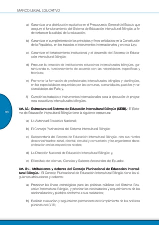 MARCO LEGAL EDUCATIVO
98
a)	 Garantizar una distribución equitativa en el Presupuesto General del Estado que
asegure el funcionamiento del Sistema de Educación Intercultural Bilingüe, a fin
de fortalecer la calidad de la educación;
b)	 Garantizar el cumplimiento de los principios y fines señalados en la Constitución
de la República, en los tratados e instrumentos internacionales y en esta Ley;
c)	 Garantizar el fortalecimiento institucional y el desarrollo del Sistema de Educa-
ción Intercultural Bilingüe;
d)	 Procurar la creación de instituciones educativas interculturales bilingües, ga-
rantizando su funcionamiento de acuerdo con las necesidades específicas y
técnicas;
e)	 Promover la formación de profesionales interculturales bilingües y plurilingües,
en las especialidades requeridas por las comunas, comunidades, pueblos y na-
cionalidades del País; y,
f)	 Cumplir los tratados e instrumentos internacionales para la ejecución de progra-
mas educativos interculturales bilingües.
Art. 83.- Estructura del Sistema de Educación Intercultural Bilingüe (SEIB).- El Siste-
ma de Educación Intercultural Bilingüe tiene la siguiente estructura:
a)	 La Autoridad Educativa Nacional;
b)	 El Consejo Plurinacional del Sistema Intercultural Bilingüe;
c)	 Subsecretaría del Sistema de Educación Intercultural Bilingüe, con sus niveles
desconcentrados: zonal, distrital, circuital y comunitario; y los organismos deco-
ordinación en los respectivos niveles;
d)	 La Dirección Nacional de Educación Intercultural Bilingüe; y,
e)	 El Instituto de Idiomas, Ciencias y Saberes Ancestrales del Ecuador.
Art. 84.- Atribuciones y deberes del Consejo Plurinacional de Educación Intercul-
tural Bilingüe.- El Consejo Plurinacional de Educación Intercultural Bilingüe tiene las si-
guientes atribuciones y deberes:
a)	 Proponer las líneas estratégicas para las políticas públicas del Sistema Edu-
cativo Intercultural Bilingüe, y priorizar las necesidades y requerimientos de las
nacionalidades y pueblos conforme a sus realidades;
b)	 Realizar evaluación y seguimiento permanente del cumplimiento de las políticas
públicas del SEIB;
 