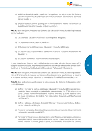 99
c)	 Viabilizar el control social y rendición de cuentas a las autoridades del Sistema
de Educación Intercultural Bilingüe en coordinación con las instancias definidas
para el efecto; y,
d)	 Expedir las resoluciones que regulen su funcionamiento interno y el ejercicio de
sus atribuciones determinadas en la presente Ley.
Art. 85.- El Consejo Plurinacional del Sistema de Educación Intercultural Bilingüe estará
conformado por:
a)	 La Autoridad Educativa Nacional o su delegado o delegada;
b)	 Un representante de cada nacionalidad;
c)	 El Subsecretario del Sistema de Educación Intercultural Bilingüe;
d)	 El Director Ejecutivo del Instituto de Idiomas, Ciencias y Saberes Ancestrales del
Ecuador; y,
e)	 El Director o Directora Nacional Intercultural Bilingüe.
Los representantes de cada nacionalidad serán nombrados a través de procesos defini-
dos por las comunidades, respetando los derechos colectivos establecidos en la Consti-
tución de la República y facilitado por el Consejo de Participación Ciudadana.
Art. 86.- El Consejo Plurinacional del Sistema de Educación Intercultural Bilingüe sesio-
nará ordinariamente de manera semestral, extraordinariamente a petición de la mayoría
absoluta de sus integrantes, o cuando lo convoque la Autoridad Educativa Nacional.
Art. 87.- Son atribuciones y deberes de la subsecretaría del Sistema de Educación Inter-
cultural Bilingüe:
a)	 Definir y formular la política pública de Educación Intercultural Bilingüe conside-
rando las líneas estratégicas, prioridades y necesidades del SEIB determinadas
por el Consejo Plurinacional del SEIB. Además revisará y ajustará, de ser el caso,
las líneas estratégicas del SEIB al Plan Nacional de Desarrollo y al Plan Nacional
de Educación;
b)	 Definir y adoptar estrategias de gestión técnica y financiera del Sistema de Edu-
cación Intercultural Bilingüe;
c)	 Proponer estrategias de evaluación y seguimiento permanente del cumplimiento
de las políticas públicas del SEIB;
d)	 Participar en los procesos de diagnóstico, planificación, organización, dirección,
ejecución, control, evaluación y reforma de planes, programas y proyectos, cu-
rrículo, talentos humanos, presupuestos, modalidades, estándares de calidad,
 