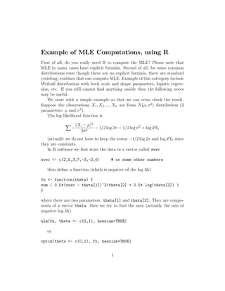 Example of MLE Computations, using R
First of all, do you really need R to compute the MLE? Please note that
MLE in many cases have explicit formula. Second of all, for some common
distributions even though there are no explicit formula, there are standard
(existing) routines that can compute MLE. Example of this catergory include
Weibull distribution with both scale and shape parameters, logistic regression, etc. If you still cannot ﬁnd anything usable then the following notes
may be useful.
We start with a simple example so that we can cross check the result.
Suppose the observations X1 , X2 , ..., Xn are from N (µ, σ 2 ) distribution (2
parameters: µ and σ 2 ).
The log likelihood function is
−

(Xi − µ)2
− 1/2 log 2π − 1/2 log σ 2 + log dXi
2σ 2

(actually we do not have to keep the terms −1/2 log 2π and log dXi since
they are constants.
In R software we ﬁrst store the data in a vector called xvec
xvec <- c(2,5,3,7,-3,-2,0)

# or some other numbers

then deﬁne a function (which is negative of the log lik)
fn <- function(theta) {
sum ( 0.5*(xvec - theta[1])^2/theta[2] + 0.5* log(theta[2]) )
}
where there are two parameters: theta[1] and theta[2]. They are components of a vector theta. then we try to ﬁnd the max (actually the min of
negative log lik)
nlm(fn, theta <- c(0,1), hessian=TRUE)
or
optim(theta <- c(0,1), fn, hessian=TRUE)
1

 