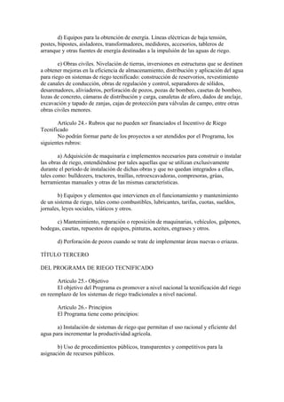 d) Equipos para la obtención de energía. Líneas eléctricas de baja tensión,
postes, bipostes, aisladores, transformadores, medidores, accesorios, tableros de
arranque y otras fuentes de energía destinadas a la impulsión de las aguas de riego.
e) Obras civiles. Nivelación de tierras, inversiones en estructuras que se destinen
a obtener mejoras en la eficiencia de almacenamiento, distribución y aplicación del agua
para riego en sistemas de riego tecnificado: construcción de reservorios, revestimiento
de canales de conducción, obras de regulación y control, separadores de sólidos,
desarenadores, aliviaderos, perforación de pozos, pozas de bombeo, casetas de bombeo,
lozas de concreto, cámaras de distribución y carga, canaletas de aforo, dados de anclaje,
excavación y tapado de zanjas, cajas de protección para válvulas de campo, entre otras
obras civiles menores.
Artículo 24.- Rubros que no pueden ser financiados el Incentivo de Riego
Tecnificado
No podrán formar parte de los proyectos a ser atendidos por el Programa, los
siguientes rubros:
a) Adquisición de maquinaria e implementos necesarios para construir o instalar
las obras de riego, entendiéndose por tales aquellas que se utilizan exclusivamente
durante el período de instalación de dichas obras y que no quedan integrados a ellas,
tales como: bulldozers, tractores, traillas, retroexcavadoras, compresoras, grúas,
herramientas manuales y otras de las mismas características.
b) Equipos y elementos que intervienen en el funcionamiento y mantenimiento
de un sistema de riego, tales como combustibles, lubricantes, tarifas, cuotas, sueldos,
jornales, leyes sociales, viáticos y otros.
c) Mantenimiento, reparación o reposición de maquinarias, vehículos, galpones,
bodegas, casetas, repuestos de equipos, pinturas, aceites, engrases y otros.
d) Perforación de pozos cuando se trate de implementar áreas nuevas o eriazas.
TÍTULO TERCERO
DEL PROGRAMA DE RIEGO TECNIFICADO
Artículo 25.- Objetivo
El objetivo del Programa es promover a nivel nacional la tecnificación del riego
en reemplazo de los sistemas de riego tradicionales a nivel nacional.
Artículo 26.- Principios
El Programa tiene como principios:
a) Instalación de sistemas de riego que permitan el uso racional y eficiente del
agua para incrementar la productividad agrícola.
b) Uso de procedimientos públicos, transparentes y competitivos para la
asignación de recursos públicos.
 