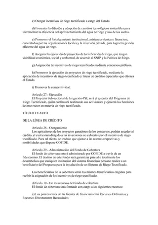 c) Otorgar incentivos de riego tecnificado a cargo del Estado.
d) Fomentar la difusión y adopción de cambios tecnológicos sostenibles para
incrementar la eficiencia del aprovechamiento del agua de riego y uso de los suelos.
e) Promover el fortalecimiento institucional, asistencia técnica y financiera,
concertados por las organizaciones locales y la inversión privada, para lograr la gestión
eficiente del agua de riego.
f) Asegurar la ejecución de proyectos de tecnificación de riego, que tengan
viabilidad económica, social y ambiental, de acuerdo al SNIP y la Política de Riego.
g) Asignación de incentivos de riego tecnificado mediante concursos públicos.
h) Promover la ejecución de proyectos de riego tecnificado, mediante la
aplicación de incentivos de riego tecnificado y líneas de créditos especiales que ofrezca
el Estado.
i) Promover la competitividad.
Artículo 27.- Ejecución
El Proyecto Sub-sectorial de Irrigación-PSI, será el ejecutor del Programa de
Riego Tecnificado, quién continuará realizando sus actividades y ejercerá las funciones
de ente rector en materia de riego tecnificado.
TÍTULO CUARTO
DE LA LÍNEA DE CRÉDITO
Artículo 28.- Otorgamiento
Los agricultores de los proyectos ganadores de los concursos, podrán acceder al
crédito, el cual estará dirigido a las inversiones no cubiertas por el incentivo de riego
tecnificado. Para tal efecto, se tendrán que ajustar a las normas respectivas y
posibilidades que dispone COFIDE.
Artículo 29.- Administración del Fondo de Cobertura
El fondo de cobertura estará administrado por COFIDE a través de un
fideicomiso. El destino de este fondo será garantizar parcial o totalmente los
desembolsos que cualquier institución del sistema financiero peruano realice a un
beneficiario del Programa para la instalación de un Sistema de Riego Tecnificado.
Los beneficiarios de la cobertura serán los mismos beneficiarios elegidos para
recibir la asignación de los incentivos de riego tecnificado.
Artículo 30.- De los recursos del fondo de cobertura
El fondo de cobertura será formado con cargo a los siguientes recursos:
a) Los provenientes de las fuentes de financiamiento Recursos Ordinarios y
Recursos Directamente Recaudados;
 