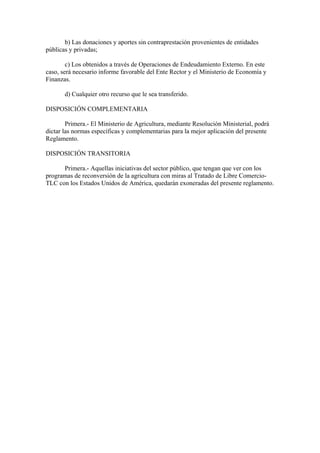 b) Las donaciones y aportes sin contraprestación provenientes de entidades
públicas y privadas;
c) Los obtenidos a través de Operaciones de Endeudamiento Externo. En este
caso, será necesario informe favorable del Ente Rector y el Ministerio de Economía y
Finanzas.
d) Cualquier otro recurso que le sea transferido.
DISPOSICIÓN COMPLEMENTARIA
Primera.- El Ministerio de Agricultura, mediante Resolución Ministerial, podrá
dictar las normas específicas y complementarias para la mejor aplicación del presente
Reglamento.
DISPOSICIÓN TRANSITORIA
Primera.- Aquellas iniciativas del sector público, que tengan que ver con los
programas de reconversión de la agricultura con miras al Tratado de Libre Comercio-
TLC con los Estados Unidos de América, quedarán exoneradas del presente reglamento.
 