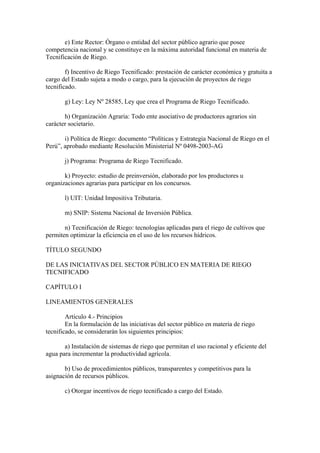 e) Ente Rector: Órgano o entidad del sector público agrario que posee
competencia nacional y se constituye en la máxima autoridad funcional en materia de
Tecnificación de Riego.
f) Incentivo de Riego Tecnificado: prestación de carácter económica y gratuita a
cargo del Estado sujeta a modo o cargo, para la ejecución de proyectos de riego
tecnificado.
g) Ley: Ley Nº 28585, Ley que crea el Programa de Riego Tecnificado.
h) Organización Agraria: Todo ente asociativo de productores agrarios sin
carácter societario.
i) Política de Riego: documento “Políticas y Estrategia Nacional de Riego en el
Perú”, aprobado mediante Resolución Ministerial Nº 0498-2003-AG
j) Programa: Programa de Riego Tecnificado.
k) Proyecto: estudio de preinversión, elaborado por los productores u
organizaciones agrarias para participar en los concursos.
l) UIT: Unidad Impositiva Tributaria.
m) SNIP: Sistema Nacional de Inversión Pública.
n) Tecnificación de Riego: tecnologías aplicadas para el riego de cultivos que
permiten optimizar la eficiencia en el uso de los recursos hídricos.
TÍTULO SEGUNDO
DE LAS INICIATIVAS DEL SECTOR PÚBLICO EN MATERIA DE RIEGO
TECNIFICADO
CAPÍTULO I
LINEAMIENTOS GENERALES
Artículo 4.- Principios
En la formulación de las iniciativas del sector público en materia de riego
tecnificado, se considerarán los siguientes principios:
a) Instalación de sistemas de riego que permitan el uso racional y eficiente del
agua para incrementar la productividad agrícola.
b) Uso de procedimientos públicos, transparentes y competitivos para la
asignación de recursos públicos.
c) Otorgar incentivos de riego tecnificado a cargo del Estado.
 