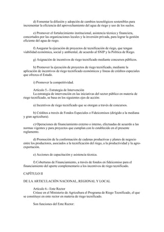d) Fomentar la difusión y adopción de cambios tecnológicos sostenibles para
incrementar la eficiencia del aprovechamiento del agua de riego y uso de los suelos.
e) Promover el fortalecimiento institucional, asistencia técnica y financiera,
concertados por las organizaciones locales y la inversión privada, para lograr la gestión
eficiente del agua de riego.
f) Asegurar la ejecución de proyectos de tecnificación de riego, que tengan
viabilidad económica, social y ambiental, de acuerdo al SNIP y la Política de Riego.
g) Asignación de incentivos de riego tecnificado mediante concursos públicos.
h) Promover la ejecución de proyectos de riego tecnificado, mediante la
aplicación de incentivos de riego tecnificado económicos y líneas de créditos especiales
que ofrezca el Estado.
i) Promover la competitividad.
Artículo 5.- Estrategia de Intervención
La estrategia de intervención en las iniciativas del sector público en materia de
riego tecnificado, se basa en los siguientes ejes de acción:
a) Incentivos de riego tecnificado que se otorgan a través de concursos.
b) Créditos a través de Fondos Especiales o Fideicomisos (dirigido a la mediana
y gran agricultura).
c) Operaciones de financiamiento externo o interno, efectuadas de acuerdo a las
normas vigentes y para proyectos que cumplan con lo establecido en el presente
reglamento.
d) Promoción de la conformación de cadenas productivas y planes de negocio
entre los productores, asociados a la tecnificación del riego, a la productividad y la agro-
exportación.
e) Acciones de capacitación y asistencia técnica.
f) Coberturas de Financiamiento, a través de fondos en fideicomiso para el
financiamiento del aporte complementario a los incentivos de riego tecnificado.
CAPÍTULO II
DE LA ARTICULACIÓN NACIONAL, REGIONAL Y LOCAL
Artículo 6.- Ente Rector
Créase en el Ministerio de Agricultura el Programa de Riego Tecnificado, el que
se constituye en ente rector en materia de riego tecnificado.
Son funciones del Ente Rector:
 