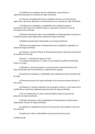 a) Establecer los estándares técnicos (definición, características y
especificaciones) para los sistemas de riego tecnificado.
b) Velar por el cumplimiento de los estándares técnicos en la formulación,
supervisión, ejecución, operación y mantenimiento de los sistemas de riego tecnificado.
c) Establecer las estrategias y modalidades más competitivas para la
tecnificación del riego en los ámbitos locales y regionales y promover el uso de
tecnologías más avanzadas.
d) Brindar información sobre otras modalidades de financiamiento existentes en
el ámbito nacional, para implementar sistemas de riego tecnificado.
e) Brindar asesoramiento relacionadas con el riego tecnificado.
f) Promover la capacitación y fortalecimiento de los gobiernos regionales, en
materia de riego tecnificado.
g) Gestionar y promover líneas de financiamiento para la ejecución de proyectos
de tecnificación de riego.
Artículo 7.- Articulación regional y local
Los Gobiernos Regionales y Locales, en sus respectivos ámbitos territoriales,
tienen a su cargo:
a) Planificar y ejecutar programas y proyectos para la promoción del uso de
riego tecnificado entre los productores y organizaciones agrarias.
b) Ejecutar las estrategias y modalidades más competitivas para la tecnificación
de riego.
c) Presentar proyectos de riego tecnificado en los concursos promovidos por el
ente rector.
d) Financiar y/o brindar coberturas con sus propios recursos, y en el marco de lo
establecido en el presente reglamento para proyectos de riego tecnificado.
e) En sus ámbitos llevar a cabo concursos públicos para la ejecución de
proyectos de riego tecnificado.
f) Brindar información sobre modalidades de financiamiento existentes para
implementar sistemas de riego tecnificado.
g) Aprobar los expedientes técnicos de los proyectos seleccionados a través de
los concursos.
h) Supervisar y dar la conformidad a la ejecución de los proyectos.
CAPÍTULO III
 