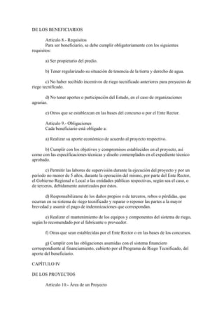 DE LOS BENEFICIARIOS
Artículo 8.- Requisitos
Para ser beneficiario, se debe cumplir obligatoriamente con los siguientes
requisitos:
a) Ser propietario del predio.
b) Tener regularizado su situación de tenencia de la tierra y derecho de agua.
c) No haber recibido incentivos de riego tecnificado anteriores para proyectos de
riego tecnificado.
d) No tener aportes o participación del Estado, en el caso de organizaciones
agrarias.
e) Otros que se establezcan en las bases del concurso o por el Ente Rector.
Artículo 9.- Obligaciones
Cada beneficiario está obligado a:
a) Realizar su aporte económico de acuerdo al proyecto respectivo.
b) Cumplir con los objetivos y compromisos establecidos en el proyecto, así
como con las especificaciones técnicas y diseño contemplados en el expediente técnico
aprobado.
c) Permitir las labores de supervisión durante la ejecución del proyecto y por un
período no menor de 5 años, durante la operación del mismo, por parte del Ente Rector,
el Gobierno Regional o Local o las entidades públicas respectivas, según sea el caso, o
de terceros, debidamente autorizados por éstos.
d) Responsabilizarse de los daños propios o de terceros, robos o pérdidas, que
ocurran en su sistema de riego tecnificado y reparar o reponer las partes a la mayor
brevedad y asumir el pago de indemnizaciones que correspondan.
e) Realizar el mantenimiento de los equipos y componentes del sistema de riego,
según lo recomendado por el fabricante o proveedor.
f) Otras que sean establecidas por el Ente Rector o en las bases de los concursos.
g) Cumplir con las obligaciones asumidas con el sistema financiero
correspondiente al financiamiento, cubierto por el Programa de Riego Tecnificado, del
aporte del beneficiario.
CAPÍTULO IV
DE LOS PROYECTOS
Artículo 10.- Área de un Proyecto
 