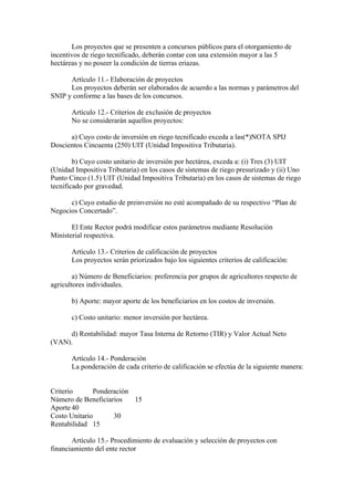 Los proyectos que se presenten a concursos públicos para el otorgamiento de
incentivos de riego tecnificado, deberán contar con una extensión mayor a las 5
hectáreas y no poseer la condición de tierras eriazas.
Artículo 11.- Elaboración de proyectos
Los proyectos deberán ser elaborados de acuerdo a las normas y parámetros del
SNIP y conforme a las bases de los concursos.
Artículo 12.- Criterios de exclusión de proyectos
No se considerarán aquellos proyectos:
a) Cuyo costo de inversión en riego tecnificado exceda a las(*)NOTA SPIJ
Doscientos Cincuenta (250) UIT (Unidad Impositiva Tributaria).
b) Cuyo costo unitario de inversión por hectárea, exceda a: (i) Tres (3) UIT
(Unidad Impositiva Tributaria) en los casos de sistemas de riego presurizado y (ii) Uno
Punto Cinco (1.5) UIT (Unidad Impositiva Tributaria) en los casos de sistemas de riego
tecnificado por gravedad.
c) Cuyo estudio de preinversión no esté acompañado de su respectivo “Plan de
Negocios Concertado”.
El Ente Rector podrá modificar estos parámetros mediante Resolución
Ministerial respectiva.
Artículo 13.- Criterios de calificación de proyectos
Los proyectos serán priorizados bajo los siguientes criterios de calificación:
a) Número de Beneficiarios: preferencia por grupos de agricultores respecto de
agricultores individuales.
b) Aporte: mayor aporte de los beneficiarios en los costos de inversión.
c) Costo unitario: menor inversión por hectárea.
d) Rentabilidad: mayor Tasa Interna de Retorno (TIR) y Valor Actual Neto
(VAN).
Artículo 14.- Ponderación
La ponderación de cada criterio de calificación se efectúa de la siguiente manera:
Criterio Ponderación
Número de Beneficiarios 15
Aporte 40
Costo Unitario 30
Rentabilidad 15
Artículo 15.- Procedimiento de evaluación y selección de proyectos con
financiamiento del ente rector
 