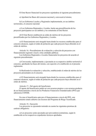 El Ente Rector financiará los proyectos sujetándose al siguiente procedimiento:
a) Aprobará las Bases del concurso nacional y convocará al mismo;
b) Los Gobiernos Locales y Regionales implementarán, en sus ámbitos
territoriales, el concurso nacional.
c) Los Gobiernos Regionales y Locales, harán una precalificación de los
proyectos participantes en sus ámbitos y los someterán al Ente Rector.
d) El Ente Rector establecerá un orden de méritos de los proyectos
precalificados por los Gobiernos Regionales y Locales.
e) El financiamiento será otorgado hasta donde los recursos establecidos para el
concurso alcancen, según el orden de prelación que cada proyecto haya obtenido en el
orden de méritos.
Artículo 16.- Procedimiento de evaluación y selección de proyectos con
financiamiento regional o local u otras entidades públicas
Los Gobiernos Regionales o Locales financiarán los proyectos de acuerdo al
siguiente procedimiento:
a) Convocarán, implementarán y ejecutarán en su respectivo ámbito territorial el
concurso, aprobando las bases del mismo, con sujeción a lo establecido en el presente
reglamento.
b) Realizarán la evaluación y selección, estableciendo el orden de méritos de los
proyectos presentados en el concurso.
c) El financiamiento será otorgado hasta donde los recursos establecidos para el
concurso alcancen, según el orden de prelación que cada proyecto haya obtenido en el
orden de méritos.
Artículo 17.- Del aporte del beneficiario
El aporte del beneficiario podrá ser con recursos propios o con recursos producto
de un financiamiento a través de los Productos Financieros Estandarizados (PFE) que
administra COFIDE.
En caso el beneficiario opte por el financiamiento a través del PFE, este
financiamiento estará cubierto con recursos del Programa de Riego Tecnificado.
Artículo 18.- Ejecución
Los proyectos se ejecutarán teniendo en cuenta las siguientes premisas de
carácter obligatorio:
a) Los proyectos serán ejecutados por proveedores/contratistas, según lo
establecido en los respectivos expedientes técnicos aprobados.
 
