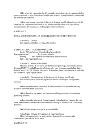 b) La selección y contratación del proveedor/contratista para la ejecución de los
proyectos estará a cargo de los beneficiarios y de acuerdo al procedimiento establecido
en las bases del concurso.
c) Los contratos de ejecución de las obras de riego tecnificado deben incluir la
capacitación y asesoramiento técnico, del proveedor/contratista, en la operación y
mantenimiento del sistema, por parte del proveedor/contratista.
CAPÍTULO V
DE LA ASIGNACIÓN DE LOS INCENTIVOS DE RIEGO TECNIFICADO
Artículo 19.- Límites
Los incentivos tendrán los siguientes límites:
CATEGORÍATIPO INCENTIVO MÁXIMO
Costa 50% de la inversión referida a la instalación
Por región natural del riego tecnificado
Sierra y 80% de la inversión referida a la instalación
Selva del riego tecnificado
Artículo 20.- Monto de Inversión
El monto mínimo de inversión por beneficiario para riego presurizado será de
Quince (15) UIT (Unidad Impositiva Tributaria) y para riego por gravedad de Siete
Punto Cinco (7.5) UIT (Unidad Impositiva Tributaria). Sobre estos montos se aplicarán
los incentivos según región natural.
Artículo 21.- Financiamiento de los Incentivos de riego tecnificado
Los incentivos son financiados por cada entidad con cargo a los siguientes
recursos:
a) Los provenientes de las fuentes de financiamiento Recursos Ordinarios y
Recursos Directamente Recaudados.
b) Las donaciones y aportes sin contraprestación provenientes de entidades
públicas y privadas.
c) Los obtenidos a través de Operaciones de Endeudamiento Externo. En este
caso, será necesario informe favorable del Ente Rector y el Ministerio de Economía y
Finanzas.
d) Cualquier otro recurso que le sea transferido.
Artículo 22.- Entrega del Incentivo de riego tecnificado
El incentivo económico se hará efectivo al proveedor/contratista a la
conformidad y recepción de las obras.
CAPÍTULO VI
 