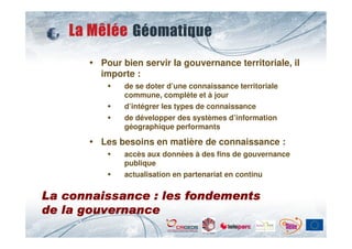 Pour bien servir la gouvernance territoriale, il
        importe :
             de se doter d’une connaissance territoriale
             commune, complète et à jour
             d’intégrer les types de connaissance
             de développer des systèmes d’information
             géographique performants

        Les besoins en matière de connaissance :
             accès aux données à des fins de gouvernance
             publique
             actualisation en partenariat en continu


La connaissance : les fondements
de la gouvernance
 