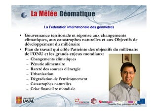 La Fédération internationale des géomètres

• Gouvernance territoriale et réponse aux changements
  climatiques, aux catastrophes naturelles et aux Objectifs de
  développement du millénaire
• Plan de travail qui cible l’atteinte des objectifs du millénaire
  de l’ONU et les grands enjeux mondiaux:
   –   Changements climatiques
   –   Pénurie alimentaire
   –   Rareté des sources d’énergie
   –   Urbanisation
   –   Dégradation de l’environnement
   –   Catastrophes naturelles
   –   Crise financière mondiale


                                                    CheeHai Teo, président de la FIG
 