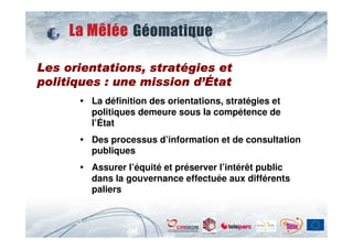 straté
Les orientations, stratégies et
                         d’
politiques : une mission d’État
        La définition des orientations, stratégies et
        politiques demeure sous la compétence de
        l’État
        Des processus d’information et de consultation
        publiques
        Assurer l’équité et préserver l’intérêt public
        dans la gouvernance effectuée aux différents
        paliers
 