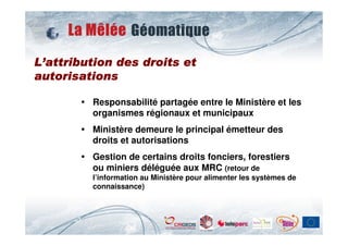 L’attribution des droits et
autorisations

         Responsabilité partagée entre le Ministère et les
         organismes régionaux et municipaux
         Ministère demeure le principal émetteur des
         droits et autorisations
         Gestion de certains droits fonciers, forestiers
         ou miniers déléguée aux MRC (retour de
         l’information au Ministère pour alimenter les systèmes de
         connaissance)
 