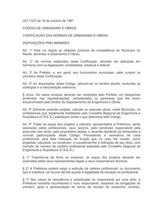 LEI 7.427 de 19 de outubro de 1961

CÓDIGO DE URBANISMO E OBRAS

CODIFICAÇÃO DAS NORMAS DE URBANISMO E OBRAS

DISPOSIÇÕES PRELIMINARES

Art. 1º Esta Lei regula as relações jurídicas da competência do Município do
Recife, atinentes a Urbanismos e Obras.

Art. 2° As normas estatuídas nesta Codificação, deverão ser aplicadas em
harmonia com as legislações correlatadas, estadual e federal.

Art. 3º Ao Prefeito, e, em geral, aos funcionários municipais, cabe cumprir os
preceitos desta Codificação.

Art. 4º As disposições deste Código, aplicam-se no sentido escrito, excluídas as
analogias e a interpretação extensiva.

§ único. Os casos omissos deverão ser resolvidos pelo Prefeito, em despachos
proferidos nas representações, considerados os pareceres que lhe forem
encaminhados pelo Diretor do Departamento de Engenharia e Obras.

Art. 5º Somente poderão projetar, calcular ou executar obras, neste Município, os
profissionais que, legalmente habilitados pelo Conselho Regional de Engenharia e
Arquitetura (C.R.E.A.) satisfaçam ainda o que determina este Código.

Art. 6º Todas as peças dos projetos e cálculos, apresentados à Prefeitura, serão
assinados pelos profissionais, seus autores, pelo construtor responsável pela
execução das obras, pelo proprietário destas, e deverão obedecer ás dimensões e
normas padronizadas deste Código. Precedendo à assinatura de cada
profissional, será feita indicação da função que no caso lhe couber, como
projetista, calculista, ou construtor; e sucedendo-lhe a indicação de seu título, com
menção de número da carteira profissional expedida pelo Conselho Regional de
Engenharia e Arquitetura (C.R.E.A.).

§ 1º Tratando-se de firma ou empresa, as peças dos projetos deverão ser
assinados pelos seus representantes legais e seus responsáveis técnicos.

§ 2º A Prefeitura poderá exigir a exibição da carteira profissional, ou documento
que a substitua, se houver devida quanto à legalidade da situação do profissional.

§ 3º Nos casos de desistência e substituição do responsável por uma obra, a
Prefeitura somente reconhecerá o novo responsável, cessando as obrigações do
primeiro, após a apresentação do termo de recisão do respectivo contrato,
 