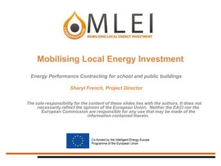 This project is being developed as part of the Climate Change Skills Fund. The fund is
managed by Sustainability East on behalf of Improvement East
Mobilising Local Energy Investment
The sole responsibility for the content of these slides lies with the authors. It does not
necessarily reflect the opinion of the European Union. Neither the EACI nor the
European Commission are responsible for any use that may be made of the
information contained therein.
Energy Performance Contracting for school and public buildings
Sheryl French, Project Director
 