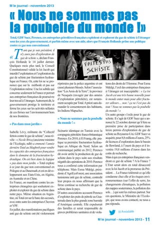 M le journal - novembre 2013

« Nous ne sommes pas
la poubelle du monde !»

Total, GDF Suez, Perenco, ces entreprises pétrolières françaises exploitent et explorent du gaz de schiste à l’étranger
sous les yeux du gouvernement, et parfois même avec son aide, alors que François Hollande prône une politique
contre ce gaz non conventionnel.

T

ant que je suis président, il
n'y aura pas d'exploration de
gaz de schiste », déclare François Hollande le 14 juillet dernier.
Quelques mois plus tard, le Conseil
Constitutionnel valide la loi Jacob qui
interdit l’exploitation et l’exploration du
gaz de schiste par fracturation hydraulique en France. Or, cette loi ne se prononce que sur la méthode et pas sur
l’exploitation même. Une loi subtile qui
concerne seulement la France et permet
aux entreprises françaises de poursuivre
leur travail à l’étranger. Autrement dit, le
gouvernement protège le territoire et
ferme les yeux sur les activités néfastes
de ces firmes sur l’environnement hors
de nos frontières.

«

réprimées par la police argentine et ont
causé plusieurs blessés. Selon l’association “Les Amis de la Terre”, la province
de Neuquén (ravagée par des années
d’exploitation pétrolière), est notamment occupée par Total. A priori sans demander le consentement des habitants,
les Indiens Mapuches.

« Pas dans mon jardin »

« Nous ne sommes pas la poubelle
du monde ! »

Isabelle Lévy, militante du “Collectif
fertois contre le gaz de schiste”, nous révèle : « Nicole Bricq (ancienne ministre
de l’Ecologie, ndlr) a emmené l’année
dernière Total au Maghreb pour vendre
les capacités des entreprises françaises
dans le domaine de la fracturation hydraulique. On est bien dans la logique
« pas dans mon jardin. » Total explore
à ce jour du gaz non conventionnel en
Pologne et au Danemark et est en développement aux Etats-Unis, en Algérie,
en Australie et en Chine.
En France, on manifeste contre les entreprises étrangères qui souhaitent exploiter et explorer du gaz de schiste dans
notre pays. Même situation en Argentine, où Total est sur le banc des accusés,
avec entre autre les entreprises Chevron
et YPF.
En juillet, des manifestations pacifiques
anti gaz de schiste ont été violemment

Scénario identique en Tunisie avec la
compagnie pétrolière franco-britannique
Perenco. En 2010, à El Franig, elle pratique sa première fracturation hydraulique en Afrique du Nord. Selon un
communiqué publié en 2012, Perenco
dit avoir arrêté la production de gaz de
schiste dans le pays suite aux résultats
négatifs des opérations de 2010. Perenco
nous a confirmé cette information par
téléphone. Mais Esma Mdelgi, présidente d’AgriEcoForest, une association
tunisienne anti gaz de schiste, contredit
leur propos en nous affirmant que la
firme continue sa recherche de gaz de
schiste dans le pays.
D’autres associations accusent Perenco
d’exploiter des puits de pétrole au Guatemala dans la plus grande zone humide
d’Amérique centrale. Elle expulserait
des familles et serait responsable de
graves problèmes sanitaires et de viola-

tions des droits de l’Homme. Pour Esma
Mdelgi, l’exil des entreprises françaises
à l’étranger est inacceptable : « La loi
Jacob est une très bonne nouvelle pour
le monde entier mais pour aller fracturer ailleurs… non ! ça ne l’est pas du
tout ! Nous ne sommes pas la poubelle
du monde ! »
Un autre groupe s’exile pour le gaz de
schiste. Il s’agit de GDF Suez qui a annoncé le 22 octobre dernier qu’il fera sa
première prise de participation dans
treize permis d'exploration de gaz de
schiste au Royaume-Uni. GDF Suez va
acquérir, pour 8,8 millions d’euros, 25%
de licences d’exploration dans le bassin
de Bowland, à l’ouest du pays et il investira 19,8 millions d’euros dans les
coûts de recherche.
Mais à qui ces entreprises françaises vendront ce gaz de schiste ? A la France ?
L’Etat serait alors en total désaccord
avec la loi Jacob et la promesse du Président… La France tolérerait ce qu’elle
condamne chez elle et les risques environnementaux (sur l’effet de serre, les
changements climatiques, la pollution
des nappes souterraines, la pollution des
sols…) qui sont les mêmes partout. Sur
ces questions, le Ministère de l’Ecologie, que nous avons contacté, ne nous a
pas répondu.
@Assialabb

M le journal - novembre 2013 - 11

 