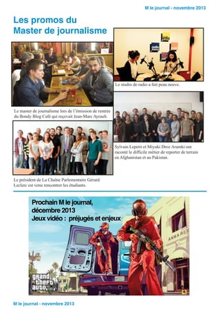 M le journal - novembre 2013

Les promos du
Master de journalisme

Le studio de radio a fait peau neuve.

Le master de journalisme lors de l’émission de rentrée
du Bondy Blog Café qui reçevait Jean-Marc Ayrault.

Sylvain Lepetit et Miyuki Droz Aramki ont
raconté le difficile métier de reporter de terrain
en Afghanistan et au Pakistan.

Le président de La Chaîne Parlementaire Gérard
Leclerc est venu rencontrer les étudiants.

Prochain M le journal,
décembre 2013
Jeux vidéo : préjugés et enjeux

M le journal - novembre 2013

 
