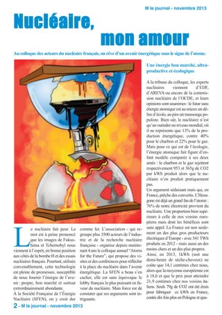 Nucléaire,

M le journal - novembre 2013

mon amour

Au colloque des acteurs du nucléaire français, on rêve d’un avenir énergétique sous le signe de l’atome.
Une énergie bon marché, ultraproductive et écologique

L

e nucléaire fait peur. Le
mot est à peine prononcé
que les images de Fukushima et Tchernobyl nous
viennent à l’esprit, en bonne position
aux côtés de la bombe H et des essais
nucléaires français. Pourtant, utilisée
convenablement, cette technologie
est pleine de promesses, susceptible
de nous fournir l’énergie de l’avenir : propre, bon marché et surtout
extrordinairement abondante.
À la Société Française de l’Énergie
Nucléaire (SFEN), on y croit dur

comme fer. L’association - qui regroupe plus 3500 acteurs de l’industrie et de la recherche nucléaire
française - organise depuis maintenant 4 ans le colloque annuel “Atoms
for the Future”, qui propose des visites et des conférences pour réfléchir
à la place du nucléaire dans l’avenir
énergétique. La SFEN a beau s’en
cacher, elle est sans équivoque le
lobby français le plus puissant en faveur du nucléaire. Mais force est de
constater que ses arguments sont intriguants.

2 - M le journal - novembre 2013

A la tribune du colloque, les experts
nucléaires
viennent
d’EDF,
d’AREVA ou encore de la commission nucléaire de l’OCDE, et leurs
opinions sont unanimes : le futur sans
énergie atomique est au mieux un délire d’écolo, au pire un mensonge populiste. Bien sûr, le nucléaire n’est
qu’un outsider au niveau mondial, où
il ne représente que 13% de la production énergétique, contre 40%
pour le charbon et 22% pour le gaz.
Mais pour ce qui est de l’écologie,
l’énergie atomique fait figure d’enfant modèle comparée à ses deux
ainés : le charbon et le gaz rejettent
respectivement 953 et 365g de CO2
par kWh produit alors que le nucléaire n’en produit pratiquement
pas.
Un argument séduisant mais qui, en
France, prêche des convertis. L’Hexagone est déjà un grand fan de l’atome :
76% de notre électricité provient du
nucléaire. Une proportion bien supérieure à celle de nos voisins européens mais dont les bénéfices sont
sans appel. La France est non seulement un des plus gros producteurs
électriques d’Europe - avec 541 TWh
produits en 2012 - mais aussi un des
moins chers et un des plus propres.
Ainsi, en 2013, 1kWh (soit une
demi-heure de sèche-cheveux) ne
coûte que 14,1 centimes chez nous,
alors que la moyenne européenne est
à 18,6 et que le prix peut atteindre
21,9 centimes chez nos voisins italiens. Seuls 79g de CO2 ont été émis
pour fabriquer ce kWh en France,
contre dix fois plus en Pologne et qua-

 