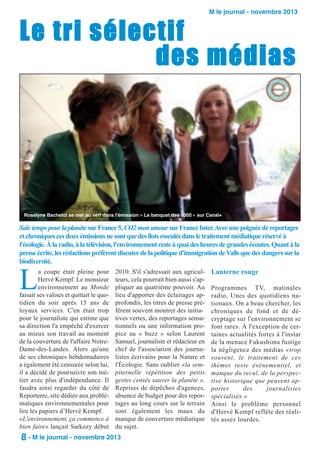M le journal - novembre 2013

Le tri sélectif
des médias

Roselyne Bachelot se met au vert dans l'émission « Le banquet des 5000 » sur Canal+

Sale temps pour la planète sur France 5, CO2 mon amour sur France Inter. Avec une poignée de reportages
et chroniques ces deux émissions ne sont que des îlots esseulés dans le traitement médiatique réservé à
l'écologie. À la radio, à la télévision, l'environnement reste à quai des heures de grandes écoutes. Quant à la
presse écrite, les rédactions préfèrent discuter de la politique d'immigration de Valls que des dangers sur la
biodiversité.

L

a coupe était pleine pour
Hervé Kempf. Le monsieur
environnement au Monde
faisait ses valises et quittait le quotidien du soir après 15 ans de
loyaux services. C'en était trop
pour le journaliste qui estime que
sa direction l'a empêché d'exercer
au mieux son travail au moment
de la couverture de l'affaire NotreDame-des-Landes. Alors qu'une
de ses chroniques hebdomadaires
a également été censurée selon lui,
il a décidé de poursuivre son métier avec plus d'indépendance. Il
faudra ainsi regarder du côté de
Reporterre, site dédiée aux problématiques environnementales pour
lire les papiers d’Hervé Kempf.
«L'environnement, ça commence à
bien faire» lançait Sarkozy début

2010. S'il s'adressait aux agriculteurs, cela pourrait bien aussi s'appliquer au quatrième pouvoir. Au
lieu d'apporter des éclairages approfondis, les titres de presse préfèrent souvent montrer des initiatives vertes, des reportages sensationnels ou une information propice au « buzz » selon Laurent
Samuel, journaliste et rédacteur en
chef de l'association des journalistes écrivains pour la Nature et
l'Écologie. Sans oublier «la sempiternelle répétition des petits
gestes censés sauver la planète ».
Reprises de dépêches d'agences,
absence de budget pour des reportages au long cours sur le terrain
sont également les maux du
manque de couverture médiatique
du sujet.

8 - M le journal - novembre 2013

Lanterne rouge
Programmes TV, matinales
radio, Unes des quotidiens nationaux. On a beau chercher, les
chroniques de fond et de décryptage sur l'environnement se
font rares. À l'exception de certaines actualités fortes à l'instar
de la menace Fukushima fustige
la négligence des médias «trop
souvent, le traitement de ces
thèmes reste événementiel, et
manque du recul, de la perspective historique que peuvent apporter
des
journalistes
spécialisés.»
Ainsi le problème personnel
d'Hervé Kempf reflète des réalités assez lourdes.

 