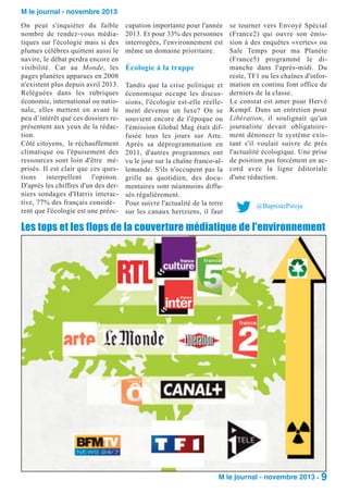 M le journal - novembre 2013
On peut s'inquiéter du faible
nombre de rendez-vous médiatiques sur l'écologie mais si des
plumes célèbres quittent aussi le
navire, le débat perdra encore en
visibilité. Car au Monde, les
pages planètes apparues en 2008
n'existent plus depuis avril 2013.
Reléguées dans les rubriques
économie, international ou nationale, elles mettent en avant le
peu d’intérêt que ces dossiers représentent aux yeux de la rédaction.
Côté citoyens, le réchauffement
climatique ou l'épuisement des
ressources sont loin d'être méprisés. Il est clair que ces questions interpellent l'opinon.
D'après les chiffres d'un des derniers sondages d'Harris interactive, 77% des français considèrent que l'écologie est une préoc-

cupation importante pour l'année
2013. Et pour 33% des personnes
interrogées, l'environnement est
même un domaine prioritaire.

Écologie à la trappe
Tandis que la crise politique et
économique occupe les discussions, l'écologie est-elle réellement devenue un luxe? On se
souvient encore de l'époque ou
l'émission Global Mag était diffusée tous les jours sur Arte.
Après sa déprogrammation en
2011, d'autres programmes ont
vu le jour sur la chaîne franco-allemande. S'ils n'occupent pas la
grille au quotidien, des documentaires sont néanmoins diffusés régulièrement.
Pour suivre l'actualité de la terre
sur les canaux hertziens, il faut

se tourner vers Envoyé Spécial
(France2) qui ouvre son émission à des enquêtes «vertes» ou
Sale Temps pour ma Planète
(France5) programmé le dimanche dans l'après-midi. Du
reste, TF1 ou les chaînes d'information en continu font office de
derniers de la classe.
Le constat est amer pour Hervé
Kempf. Dans un entretien pour
Libération, il soulignait qu'un
journaliste devait obligatoirement dénoncer le système existant s'il voulait suivre de près
l'actualité écologique. Une prise
de position pas forcément en accord avec la ligne éditoriale
d'une rédaction.

@BaptistePiroja

Les tops et les flops de la couverture médiatique de l'environnement

M le journal - novembre 2013 - 9

 