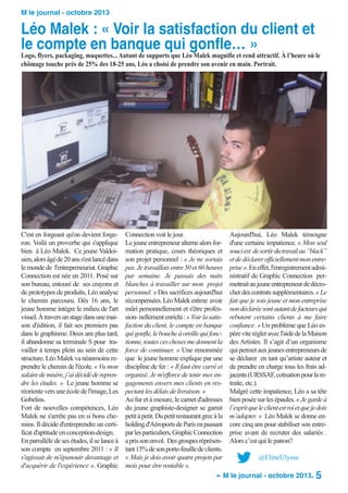 M le journal - octobre 2013

Léo Malek : « Voir la satisfaction du client et
le compte en banque qui gonfle… »

Logo, flyers, packaging, maquettes... Autant de supports que Léo Malek magnifie et rend attractif. À l’heure où le
chômage touche près de 25% des 18-25 ans, Léo a choisi de prendre son avenir en main. Portrait.

C'est en forgeant qu'on devient forgeron. Voilà un proverbe qui s'applique
bien à Léo Malek. Ce jeune Valdoisien, alors âgé de 20 ans s'est lancé dans
le monde de l'entrepreneuriat. Graphic
Connection est née en 2011. Posé sur
son bureau, entouré de ses crayons et
de prototypes de produits, Léo analyse
le chemin parcouru. Dès 16 ans, le
jeune homme intègre le milieu de l'art
visuel. À travers un stage dans une maison d'édition, il fait ses premiers pas
dans le graphisme. Deux ans plus tard,
il abandonne sa terminale S pour travailler à temps plein au sein de cette
structure. Léo Malek va néanmoins reprendre le chemin de l'école. « Vu mon
salaire de misère, j’ai décidé de reprendre les études. » Le jeune homme se
réoriente vers une école de l'image, Les
Gobelins.
Fort de nouvelles compétences, Léo
Malek ne s'arrête pas en si bons chemins. Il décide d'entreprendre un certificat d'aptitude en conception-design.
En parrallèle de ses études, il se lance à
son compte en septembre 2011 : « Il
s'agissait de m'épanouir davantage et
d'acquérir de l'expérience ». Graphic

Connection voit le jour.
Le jeune entrepreneur alterne alors formation pratique, cours théoriques et
son projet personnel : « Je ne sortais
pas. Je travaillais entre 50 et 60 heures
par semaine. Je passais des nuits
blanches à travailler sur mon projet
personnel. » Des sacrifices aujourd'hui
récompensées. Léo Malek estime avoir
mûri personnellement et s'être profession- nellement enrichi : « Voir la satisfaction du client, le compte en banque
qui gonfle, le bouche à oreille qui fonctionne, toutes ces choses me donnent la
force de continuer. » Une renommée
que le jeune homme explique par une
discipline de fer : « Il faut être carré et
organisé. Je m'efforce de tenir mes engagements envers mes clients en respectant les délais de livraison. »
Au fur et à mesure, le carnet d'adresses
du jeune graphiste-designer se garnit
petit à petit. Du petit restaurant grec à la
holding d'Aéroports de Paris en passant
par les particuliers, Graphic Connection
a pris son envol. Des groupes réprésentant 15% de son porte-feuille de clients.
« Mais je dois avoir quatre projets par
mois pour être rentable ».

Aujourd'hui, Léo Malek témoigne
d'une certaine impatience. « Mon seul
souci est de sortir du travail au “black”
et de déclarer officiellement mon entreprise ». En effet, l'enregistrement administratif de Graphic Connection permettrait au jeune entrepreneur de décrocher des contrats supplémentaires. « Le
fait que je sois jeune et mon entreprise
non déclarée sont autant de facteurs qui
rebutent certains clients à me faire
confiance. » Un problème que Léo espère vite régler avec l'aide de la Maison
des Artistes. Il s’agit d’un organisme
qui permet aux jeunes entrepreneurs de
se déclarer en tant qu’artiste auteur et
de prendre en charge tous les frais adjacents (URSSAF, cotisation pour la retraite, etc.).
Malgré cette impatience, Léo a sa tête
bien posée sur les épaules. « Je garde à
l’esprit que le client est roi et que je dois
m’adapter. » Léo Malek se donne encore cinq ans pour stabiliser son entreprise avant de recruter des salariés .
Alors c’est qui le patron?

@ElineUlysse

- M le journal - octobre 2013- 5

 