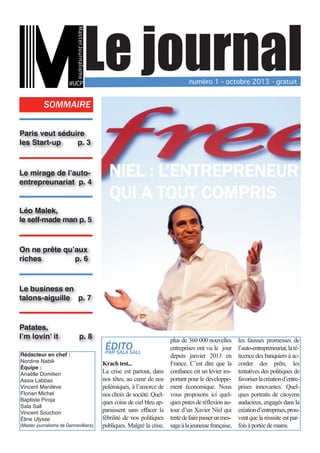 MasterJournalisme

Le journal

#UCP

numéro 1 - octobre 2013 - gratuit

SOMMAIRE
Paris veut séduire
les Start-up
p. 3
Le mirage de l’autoentrepreunariat p. 4

NIEL : L’ENTREPRENEUR
QUI A TOUT COMPRIS

Léo Malek,
le self-made man p. 5
On ne prête qu’aux
riches
p. 6
Le business en
talons-aiguille p. 7
Patates,
I’m lovin’ it
Rédacteur en chef :
Nordine Nabili
Équipe :
Anaëlle Domitien
Assia Labbas
Vincent Manilève
Florian Michel
Baptiste Piroja
Sala Sall
Vincent Souchon
Éline Ulysse

p. 8

(Master journalisme de Gennevilliers)

plus de 360 000 nouvelles les fausses promesses de
entreprises ont vu le jour l’auto-entrepreneuriat, la rédepuis janvier 2013 en ticence des banquiers à acKrach test...
France. C’est dire que la corder des prêts, les
La crise est partout, dans confiance est un levier im- tentatives des politiques de
nos têtes, au cœur de nos portant pour le développe- favoriser la création d’entrepolémiques, à l’amorce de ment économique. Nous prises innovantes. Quelnos choix de société. Quel- vous proposons ici quel- ques portraits de citoyens
ques coins de ciel bleu ap- ques pistes de réflexion au- audacieux, engagés dans la
paraissent sans effacer la tour d’un Xavier Niel qui création d’entreprises, proufébrilité de nos politiques tente de faire passer un mes- vent que la réussite est parpubliques. Malgré la crise, sage à la jeunesse française, fois à portée de mains.

ÉDITO
PAR SALA SALL

 
