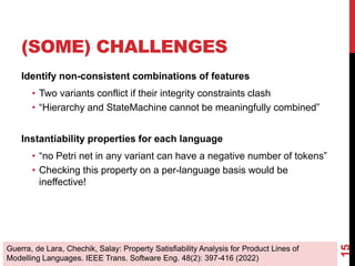 (SOME) CHALLENGES
Identify non-consistent combinations of features
• Two variants conflict if their integrity constraints clash
• “Hierarchy and StateMachine cannot be meaningfully combined”
Instantiability properties for each language
• “no Petri net in any variant can have a negative number of tokens”
• Checking this property on a per-language basis would be
ineffective!
15
Guerra, de Lara, Chechik, Salay: Property Satisfiability Analysis for Product Lines of
Modelling Languages. IEEE Trans. Software Eng. 48(2): 397-416 (2022)
 