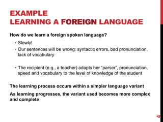 EXAMPLE
LEARNING A FOREIGN LANGUAGE
How do we learn a foreign spoken language?
• Slowly!
• Our sentences will be wrong: syntactic errors, bad pronunciation,
lack of vocabulary
• The recipient (e.g., a teacher) adapts her “parser”, pronunciation,
speed and vocabulary to the level of knowledge of the student
The learning process occurs within a simpler language variant
As learning progresses, the variant used becomes more complex
and complete
4
 