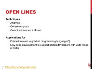 OPEN LINES
Techniques
• Analysis
• Concrete syntax
• Combination open + closed
Applications for
• Education (akin to gradual programming languages*)
• Low-code development to support citizen developers with wide range
of skills
57
(*) https://www.hedycode.com/
 