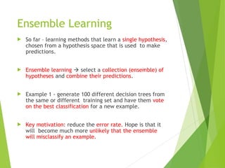 Ensemble Learning
 So far – learning methods that learn a single hypothesis,
chosen from a hypothesis space that is used to make
predictions.
 Ensemble learning  select a collection (ensemble) of
hypotheses and combine their predictions.
 Example 1 - generate 100 different decision trees from
the same or different training set and have them vote
on the best classification for a new example.
 Key motivation: reduce the error rate. Hope is that it
will become much more unlikely that the ensemble
will misclassify an example.
 