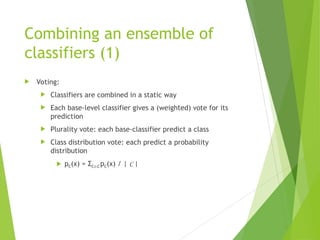 Combining an ensemble of
classifiers (1)
 Voting:
 Classifiers are combined in a static way
 Each base-level classifier gives a (weighted) vote for its
prediction
 Plurality vote: each base-classifier predict a class
 Class distribution vote: each predict a probability
distribution
 pC(x) = ΣCC pC(x) / | C |
 