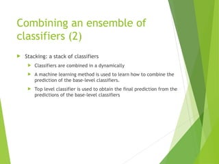 Combining an ensemble of
classifiers (2)
 Stacking: a stack of classifiers
 Classifiers are combined in a dynamically
 A machine learning method is used to learn how to combine the
prediction of the base-level classifiers.
 Top level classifier is used to obtain the final prediction from the
predictions of the base-level classifiers
 