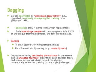 Bagging
 Create ensembles by “bootstrap aggregation”, i.e.,
repeatedly randomly resampling the training data
(Brieman, 1996).
 Bootstrap: draw N items from X with replacement
 Each bootstrap sample will on average contain 63.2%
of the unique training examples, the rest are replicates.
 Bagging
 Train M learners on M bootstrap samples
 Combine outputs by voting (e.g., majority vote)
 Decreases error by decreasing the variance in the results
due to unstable learners, algorithms (like decision trees
and neural networks) whose output can change
dramatically when the training data is slightly changed.
 