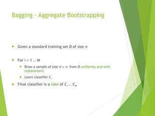 Bagging - Aggregate Bootstrapping
 Given a standard training set D of size n
 For i = 1 .. M
 Draw a sample of size n*
 n from D uniformly and with
replacement
 Learn classifier Ci
 Final classifier is a vote of C1 .. CM
 