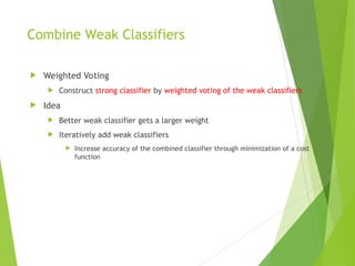 Combine Weak Classifiers
 Weighted Voting
 Construct strong classifier by weighted voting of the weak classifiers
 Idea
 Better weak classifier gets a larger weight
 Iteratively add weak classifiers
 Increase accuracy of the combined classifier through minimization of a cost
function
 