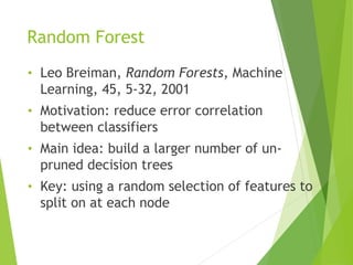 Random Forest
• Leo Breiman, Random Forests, Machine
Learning, 45, 5-32, 2001
• Motivation: reduce error correlation
between classifiers
• Main idea: build a larger number of un-
pruned decision trees
• Key: using a random selection of features to
split on at each node
 