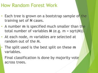 How Random Forest Work
• Each tree is grown on a bootstrap sample of the
training set of N cases.
• A number m is specified much smaller than the
total number of variables M (e.g. m = sqrt(M)).
• At each node, m variables are selected at
random out of the M.
• The split used is the best split on these m
variables.
• Final classification is done by majority vote
across trees.
39
 