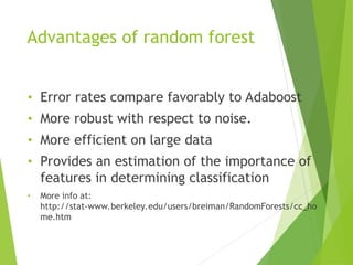 Advantages of random forest
• Error rates compare favorably to Adaboost
• More robust with respect to noise.
• More efficient on large data
• Provides an estimation of the importance of
features in determining classification
• More info at:
http://stat-www.berkeley.edu/users/breiman/RandomForests/cc_ho
me.htm
 