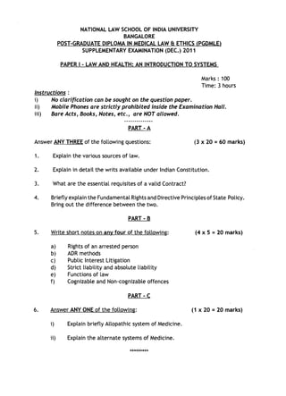 NATIONAL LAW SCHOOL OF INDIA UNIVERSITY
BANGALORE
POST-GRADUATE DIPLOMA IN MEDICAL LAW & ETHICS (PGDMLE)
SUPPLEMENTARYEXAMINATION (DEC.) 2011
PAPER I - LAW AND HEALTH: AN INTRODUCTION TO SYSTEMS
Marks: 100
Time: 3 hours
Instructions :
i) No clarification can be sought on the question paper.
11) Mobile Phones are strictly prohibited inside the Examination Hall.
i11) Bare Acts, Books, Notes, etc., are NOT allowed.
PART - A
Answer ANY THREE of the following questions:
1. Explain the various sources of law.
(3 x 20 = 60 marks)
2. Explain in detail the writs available under Indian Constitution.
3. What are the essential requisites of a valid Contract?
4. Briefly explain the Fundamental Rights and Directive Principles of State Policy.
Bring out the difference between the two.
PART - B
5.
6.
Write short notes on any four of the following:
a) Rights of an arrested person
b) ADR methods
c) Public Interest Litigation
d) Strict liability and absolute liability
e) Functions of law
f) Cognizable and Non-cognizable offences
PART - C
Answer ANY ONE of the following:
i) Explain briefly Allopathic system of Medicine.
11) Explain the alternate systems of Medicine.
*********
(4 x 5 = 20 marks)
(1 x 20 = 20 marks)
 
