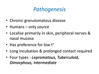Pathogenesis
• Chronic granulomatous disease
• Humans – only source
• Localise primarily in skin, peripheral nerves &
nasal mucosa
• Has preference for low t°
• Long incubation & prolonged contact required
• Four types : Lepromatous, Tuberculoid,
Dimorphous, Intermediate
 