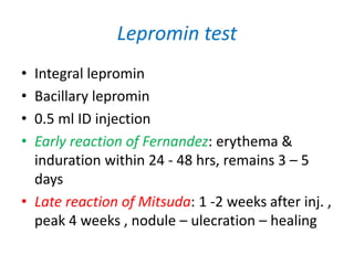 Lepromin test
• Integral lepromin
• Bacillary lepromin
• 0.5 ml ID injection
• Early reaction of Fernandez: erythema &
induration within 24 - 48 hrs, remains 3 – 5
days
• Late reaction of Mitsuda: 1 -2 weeks after inj. ,
peak 4 weeks , nodule – ulecration – healing
 