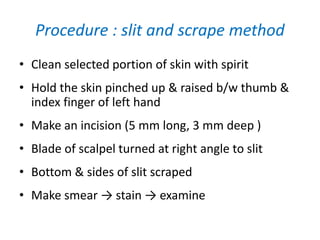 Procedure : slit and scrape method
• Clean selected portion of skin with spirit
• Hold the skin pinched up & raised b/w thumb &
index finger of left hand
• Make an incision (5 mm long, 3 mm deep )
• Blade of scalpel turned at right angle to slit
• Bottom & sides of slit scraped
• Make smear → stain → examine
 