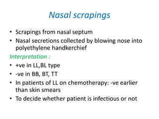Nasal scrapings
• Scrapings from nasal septum
• Nasal secretions collected by blowing nose into
polyethylene handkerchief
Interpretation :
• +ve in LL,BL type
• -ve in BB, BT, TT
• In patients of LL on chemotherapy: -ve earlier
than skin smears
• To decide whether patient is infectious or not
 