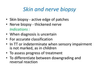 Skin and nerve biopsy
• Skin biopsy - active edge of patches
• Nerve biopsy - thickened nerve
Indications :
• When diagnosis is uncertain
• For accurate classification
• In TT or indeterminate when sensory impairment
is not marked, as in children
• To assess progress of treatment
• To differentiate between downgrading and
reversal reaction
 