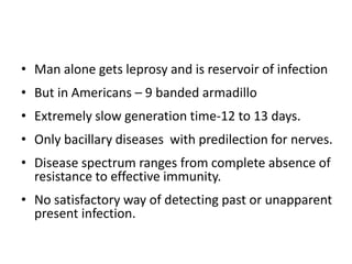 • Man alone gets leprosy and is reservoir of infection
• But in Americans – 9 banded armadillo
• Extremely slow generation time-12 to 13 days.
• Only bacillary diseases with predilection for nerves.
• Disease spectrum ranges from complete absence of
resistance to effective immunity.
• No satisfactory way of detecting past or unapparent
present infection.
 